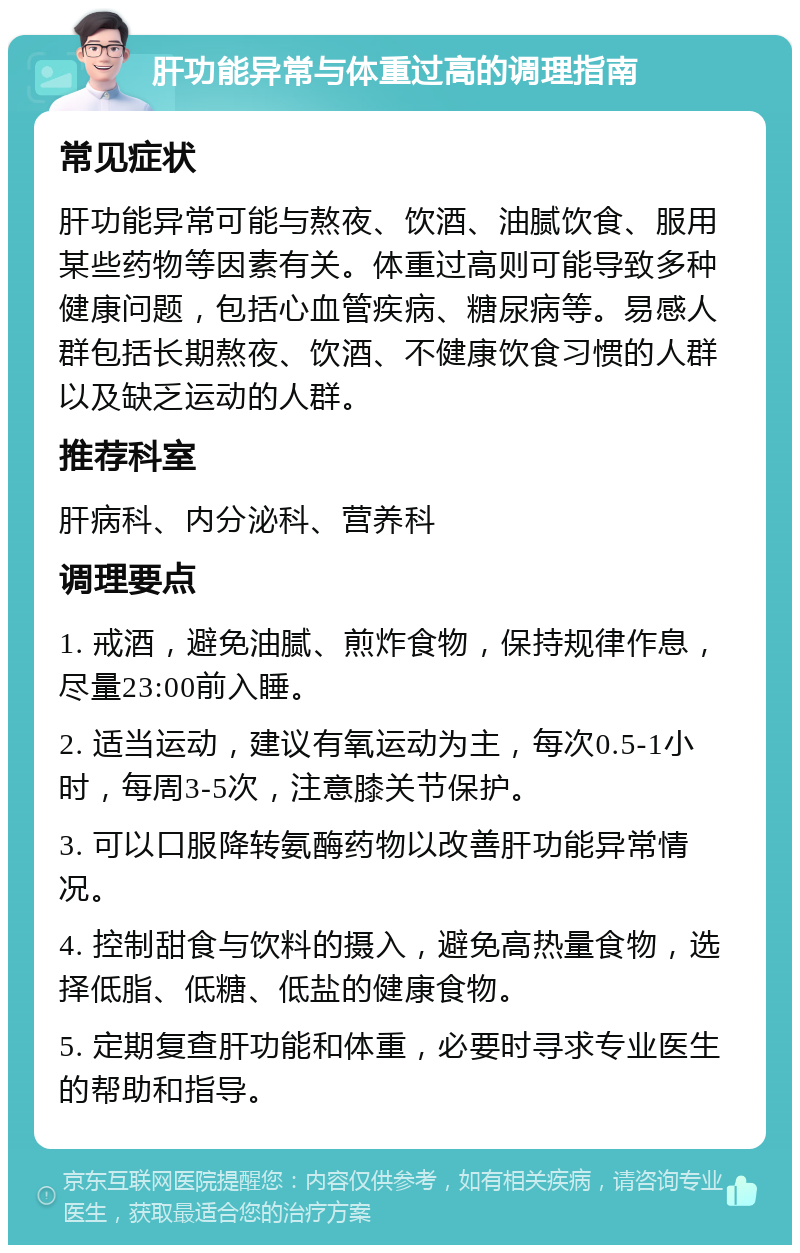 肝功能异常与体重过高的调理指南 常见症状 肝功能异常可能与熬夜、饮酒、油腻饮食、服用某些药物等因素有关。体重过高则可能导致多种健康问题，包括心血管疾病、糖尿病等。易感人群包括长期熬夜、饮酒、不健康饮食习惯的人群以及缺乏运动的人群。 推荐科室 肝病科、内分泌科、营养科 调理要点 1. 戒酒，避免油腻、煎炸食物，保持规律作息，尽量23:00前入睡。 2. 适当运动，建议有氧运动为主，每次0.5-1小时，每周3-5次，注意膝关节保护。 3. 可以口服降转氨酶药物以改善肝功能异常情况。 4. 控制甜食与饮料的摄入，避免高热量食物，选择低脂、低糖、低盐的健康食物。 5. 定期复查肝功能和体重，必要时寻求专业医生的帮助和指导。