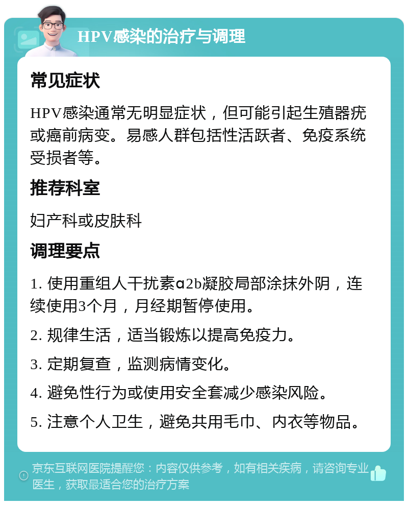 HPV感染的治疗与调理 常见症状 HPV感染通常无明显症状，但可能引起生殖器疣或癌前病变。易感人群包括性活跃者、免疫系统受损者等。 推荐科室 妇产科或皮肤科 调理要点 1. 使用重组人干扰素ɑ2b凝胶局部涂抹外阴，连续使用3个月，月经期暂停使用。 2. 规律生活，适当锻炼以提高免疫力。 3. 定期复查，监测病情变化。 4. 避免性行为或使用安全套减少感染风险。 5. 注意个人卫生，避免共用毛巾、内衣等物品。