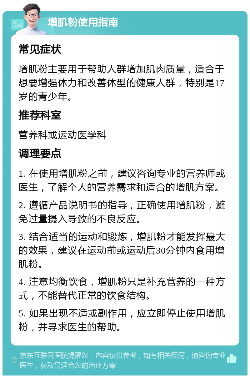 增肌粉使用指南 常见症状 增肌粉主要用于帮助人群增加肌肉质量，适合于想要增强体力和改善体型的健康人群，特别是17岁的青少年。 推荐科室 营养科或运动医学科 调理要点 1. 在使用增肌粉之前，建议咨询专业的营养师或医生，了解个人的营养需求和适合的增肌方案。 2. 遵循产品说明书的指导，正确使用增肌粉，避免过量摄入导致的不良反应。 3. 结合适当的运动和锻炼，增肌粉才能发挥最大的效果，建议在运动前或运动后30分钟内食用增肌粉。 4. 注意均衡饮食，增肌粉只是补充营养的一种方式，不能替代正常的饮食结构。 5. 如果出现不适或副作用，应立即停止使用增肌粉，并寻求医生的帮助。