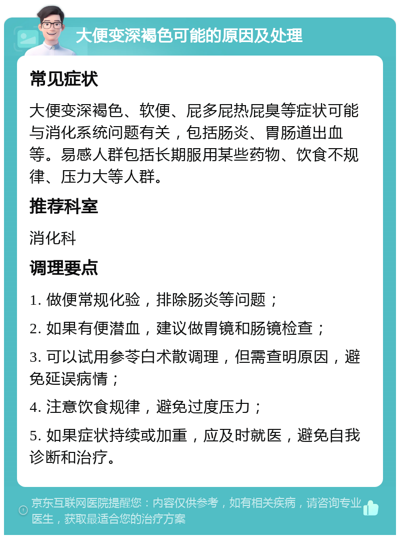 大便变深褐色可能的原因及处理 常见症状 大便变深褐色、软便、屁多屁热屁臭等症状可能与消化系统问题有关，包括肠炎、胃肠道出血等。易感人群包括长期服用某些药物、饮食不规律、压力大等人群。 推荐科室 消化科 调理要点 1. 做便常规化验，排除肠炎等问题； 2. 如果有便潜血，建议做胃镜和肠镜检查； 3. 可以试用参苓白术散调理，但需查明原因，避免延误病情； 4. 注意饮食规律，避免过度压力； 5. 如果症状持续或加重，应及时就医，避免自我诊断和治疗。