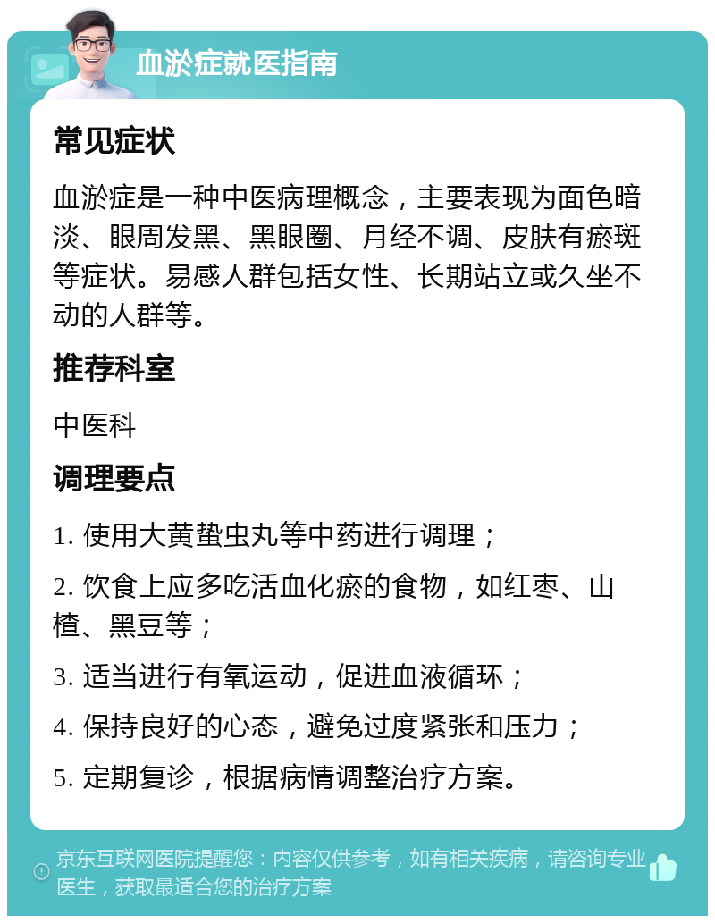 血淤症就医指南 常见症状 血淤症是一种中医病理概念，主要表现为面色暗淡、眼周发黑、黑眼圈、月经不调、皮肤有瘀斑等症状。易感人群包括女性、长期站立或久坐不动的人群等。 推荐科室 中医科 调理要点 1. 使用大黄蛰虫丸等中药进行调理； 2. 饮食上应多吃活血化瘀的食物，如红枣、山楂、黑豆等； 3. 适当进行有氧运动，促进血液循环； 4. 保持良好的心态，避免过度紧张和压力； 5. 定期复诊，根据病情调整治疗方案。