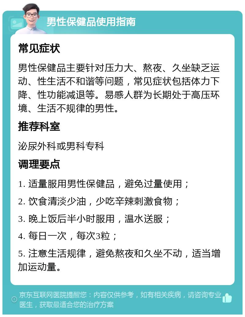 男性保健品使用指南 常见症状 男性保健品主要针对压力大、熬夜、久坐缺乏运动、性生活不和谐等问题，常见症状包括体力下降、性功能减退等。易感人群为长期处于高压环境、生活不规律的男性。 推荐科室 泌尿外科或男科专科 调理要点 1. 适量服用男性保健品，避免过量使用； 2. 饮食清淡少油，少吃辛辣刺激食物； 3. 晚上饭后半小时服用，温水送服； 4. 每日一次，每次3粒； 5. 注意生活规律，避免熬夜和久坐不动，适当增加运动量。