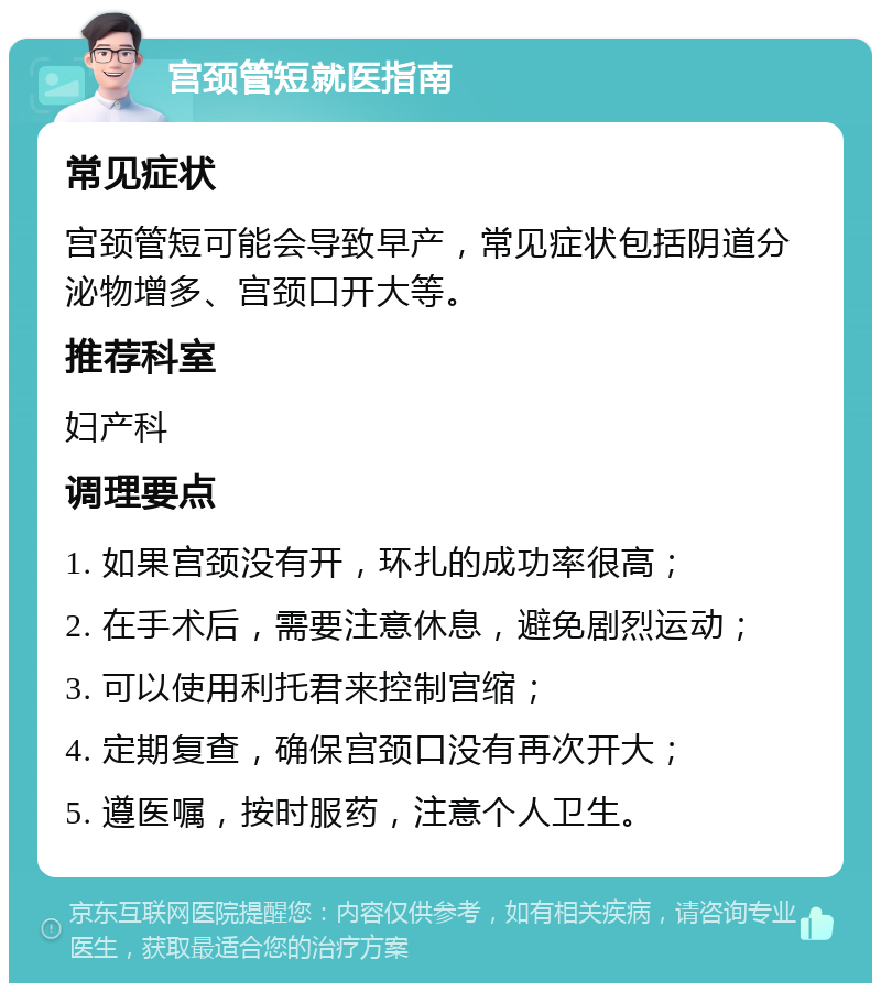 宫颈管短就医指南 常见症状 宫颈管短可能会导致早产，常见症状包括阴道分泌物增多、宫颈口开大等。 推荐科室 妇产科 调理要点 1. 如果宫颈没有开，环扎的成功率很高； 2. 在手术后，需要注意休息，避免剧烈运动； 3. 可以使用利托君来控制宫缩； 4. 定期复查，确保宫颈口没有再次开大； 5. 遵医嘱，按时服药，注意个人卫生。