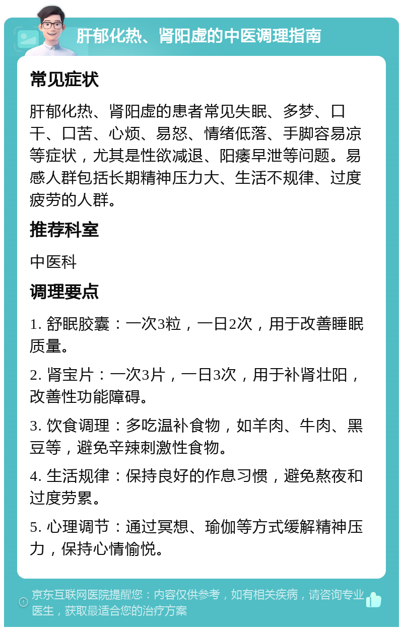 肝郁化热、肾阳虚的中医调理指南 常见症状 肝郁化热、肾阳虚的患者常见失眠、多梦、口干、口苦、心烦、易怒、情绪低落、手脚容易凉等症状，尤其是性欲减退、阳痿早泄等问题。易感人群包括长期精神压力大、生活不规律、过度疲劳的人群。 推荐科室 中医科 调理要点 1. 舒眠胶囊：一次3粒，一日2次，用于改善睡眠质量。 2. 肾宝片：一次3片，一日3次，用于补肾壮阳，改善性功能障碍。 3. 饮食调理：多吃温补食物，如羊肉、牛肉、黑豆等，避免辛辣刺激性食物。 4. 生活规律：保持良好的作息习惯，避免熬夜和过度劳累。 5. 心理调节：通过冥想、瑜伽等方式缓解精神压力，保持心情愉悦。