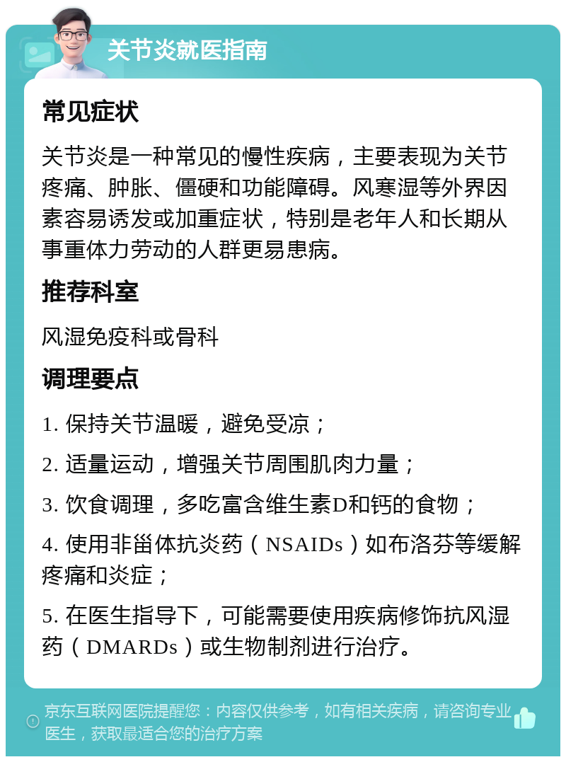 关节炎就医指南 常见症状 关节炎是一种常见的慢性疾病，主要表现为关节疼痛、肿胀、僵硬和功能障碍。风寒湿等外界因素容易诱发或加重症状，特别是老年人和长期从事重体力劳动的人群更易患病。 推荐科室 风湿免疫科或骨科 调理要点 1. 保持关节温暖，避免受凉； 2. 适量运动，增强关节周围肌肉力量； 3. 饮食调理，多吃富含维生素D和钙的食物； 4. 使用非甾体抗炎药（NSAIDs）如布洛芬等缓解疼痛和炎症； 5. 在医生指导下，可能需要使用疾病修饰抗风湿药（DMARDs）或生物制剂进行治疗。