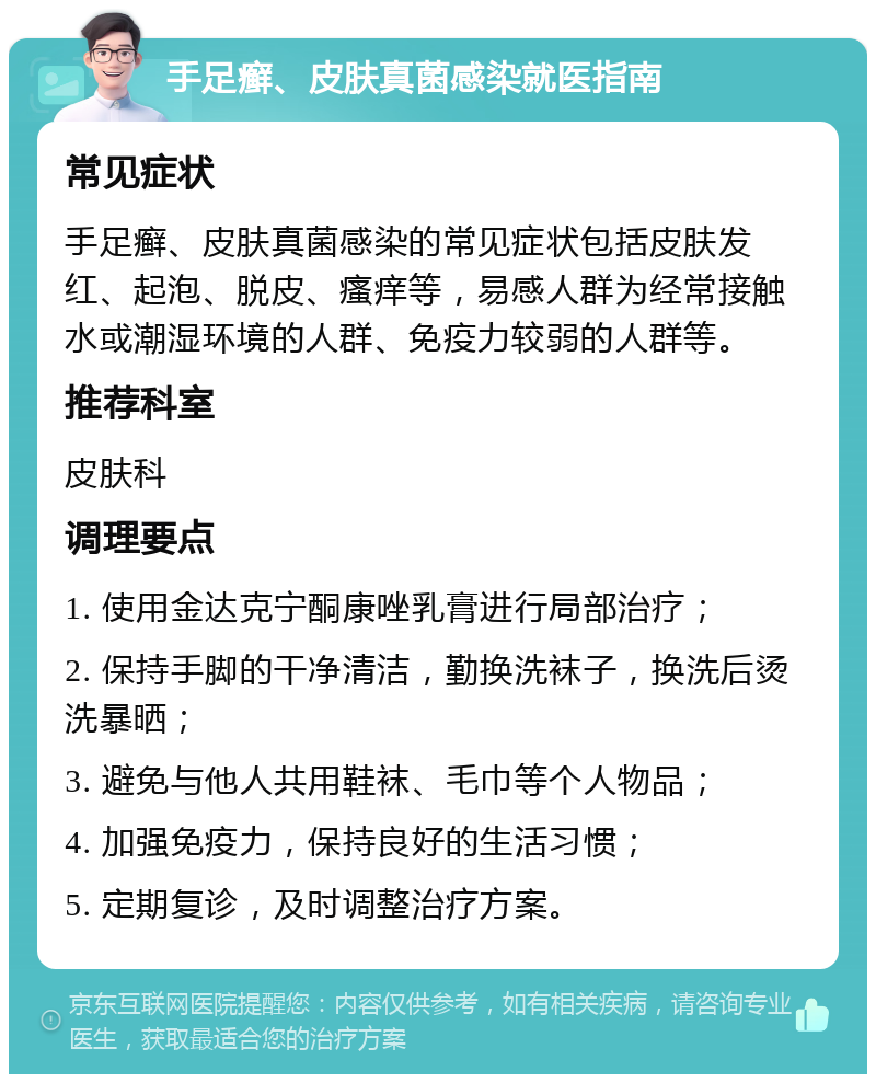 手足癣、皮肤真菌感染就医指南 常见症状 手足癣、皮肤真菌感染的常见症状包括皮肤发红、起泡、脱皮、瘙痒等，易感人群为经常接触水或潮湿环境的人群、免疫力较弱的人群等。 推荐科室 皮肤科 调理要点 1. 使用金达克宁酮康唑乳膏进行局部治疗； 2. 保持手脚的干净清洁，勤换洗袜子，换洗后烫洗暴晒； 3. 避免与他人共用鞋袜、毛巾等个人物品； 4. 加强免疫力，保持良好的生活习惯； 5. 定期复诊，及时调整治疗方案。