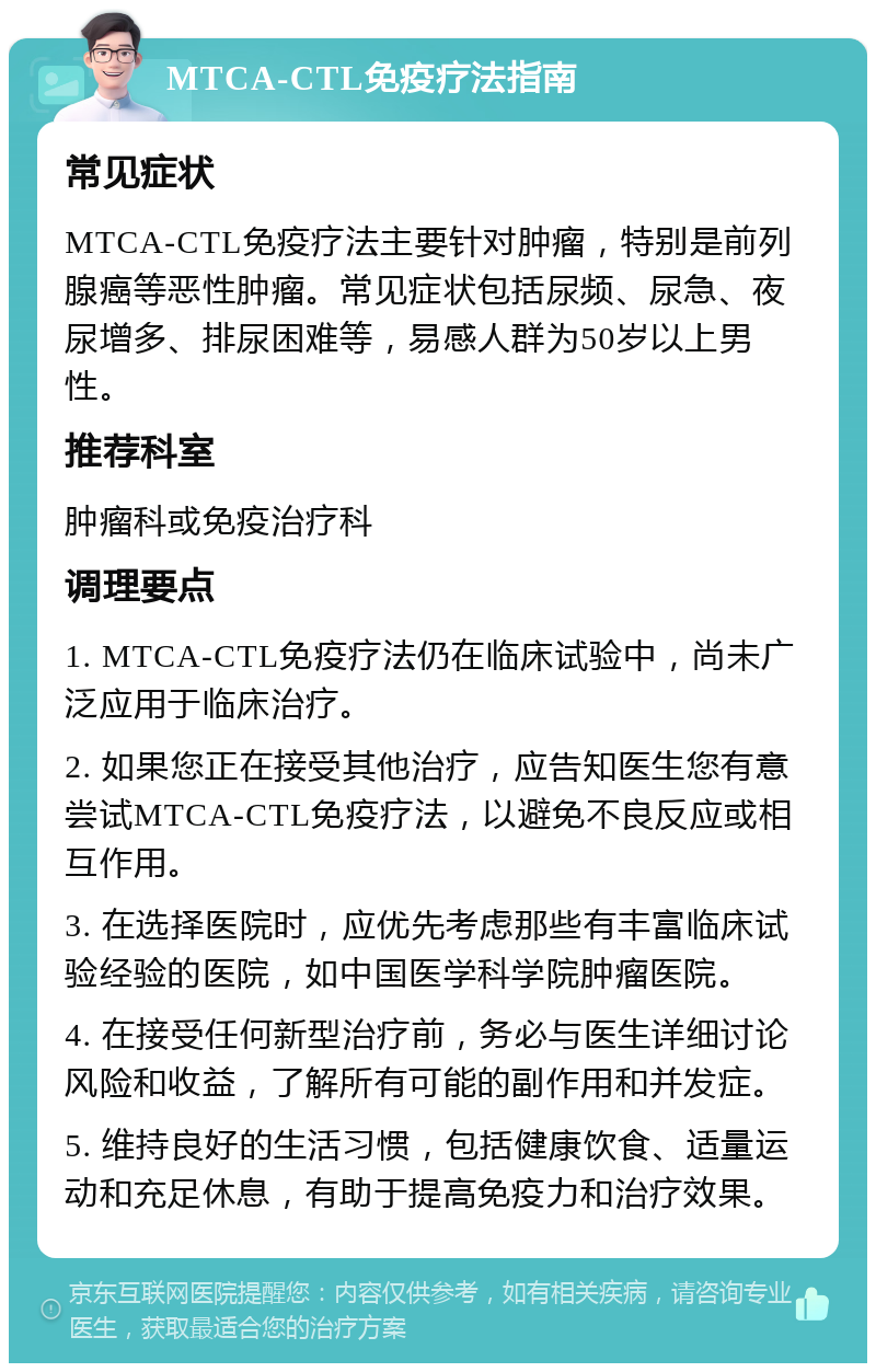 MTCA-CTL免疫疗法指南 常见症状 MTCA-CTL免疫疗法主要针对肿瘤，特别是前列腺癌等恶性肿瘤。常见症状包括尿频、尿急、夜尿增多、排尿困难等，易感人群为50岁以上男性。 推荐科室 肿瘤科或免疫治疗科 调理要点 1. MTCA-CTL免疫疗法仍在临床试验中，尚未广泛应用于临床治疗。 2. 如果您正在接受其他治疗，应告知医生您有意尝试MTCA-CTL免疫疗法，以避免不良反应或相互作用。 3. 在选择医院时，应优先考虑那些有丰富临床试验经验的医院，如中国医学科学院肿瘤医院。 4. 在接受任何新型治疗前，务必与医生详细讨论风险和收益，了解所有可能的副作用和并发症。 5. 维持良好的生活习惯，包括健康饮食、适量运动和充足休息，有助于提高免疫力和治疗效果。