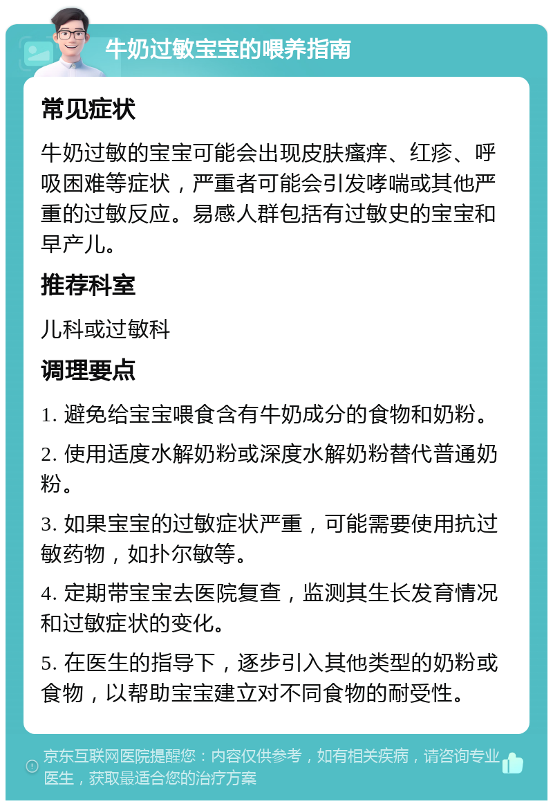 牛奶过敏宝宝的喂养指南 常见症状 牛奶过敏的宝宝可能会出现皮肤瘙痒、红疹、呼吸困难等症状，严重者可能会引发哮喘或其他严重的过敏反应。易感人群包括有过敏史的宝宝和早产儿。 推荐科室 儿科或过敏科 调理要点 1. 避免给宝宝喂食含有牛奶成分的食物和奶粉。 2. 使用适度水解奶粉或深度水解奶粉替代普通奶粉。 3. 如果宝宝的过敏症状严重，可能需要使用抗过敏药物，如扑尔敏等。 4. 定期带宝宝去医院复查，监测其生长发育情况和过敏症状的变化。 5. 在医生的指导下，逐步引入其他类型的奶粉或食物，以帮助宝宝建立对不同食物的耐受性。