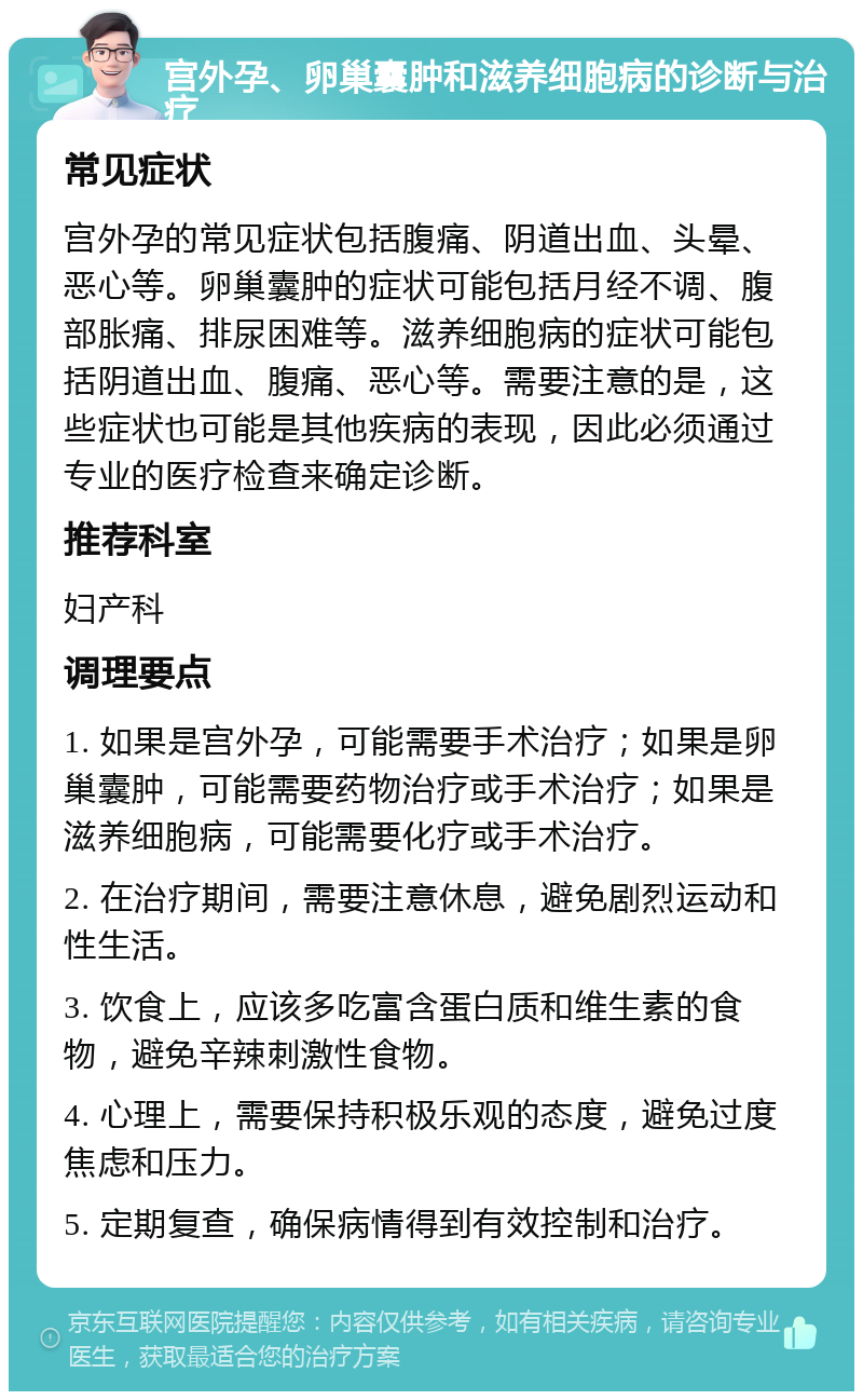 宫外孕、卵巢囊肿和滋养细胞病的诊断与治疗 常见症状 宫外孕的常见症状包括腹痛、阴道出血、头晕、恶心等。卵巢囊肿的症状可能包括月经不调、腹部胀痛、排尿困难等。滋养细胞病的症状可能包括阴道出血、腹痛、恶心等。需要注意的是，这些症状也可能是其他疾病的表现，因此必须通过专业的医疗检查来确定诊断。 推荐科室 妇产科 调理要点 1. 如果是宫外孕，可能需要手术治疗；如果是卵巢囊肿，可能需要药物治疗或手术治疗；如果是滋养细胞病，可能需要化疗或手术治疗。 2. 在治疗期间，需要注意休息，避免剧烈运动和性生活。 3. 饮食上，应该多吃富含蛋白质和维生素的食物，避免辛辣刺激性食物。 4. 心理上，需要保持积极乐观的态度，避免过度焦虑和压力。 5. 定期复查，确保病情得到有效控制和治疗。