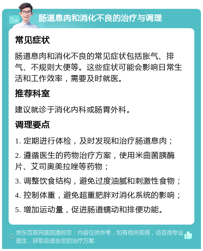 肠道息肉和消化不良的治疗与调理 常见症状 肠道息肉和消化不良的常见症状包括胀气、排气、不规则大便等。这些症状可能会影响日常生活和工作效率，需要及时就医。 推荐科室 建议就诊于消化内科或肠胃外科。 调理要点 1. 定期进行体检，及时发现和治疗肠道息肉； 2. 遵循医生的药物治疗方案，使用米曲菌胰酶片、艾司奥美拉唑等药物； 3. 调整饮食结构，避免过度油腻和刺激性食物； 4. 控制体重，避免超重肥胖对消化系统的影响； 5. 增加运动量，促进肠道蠕动和排便功能。