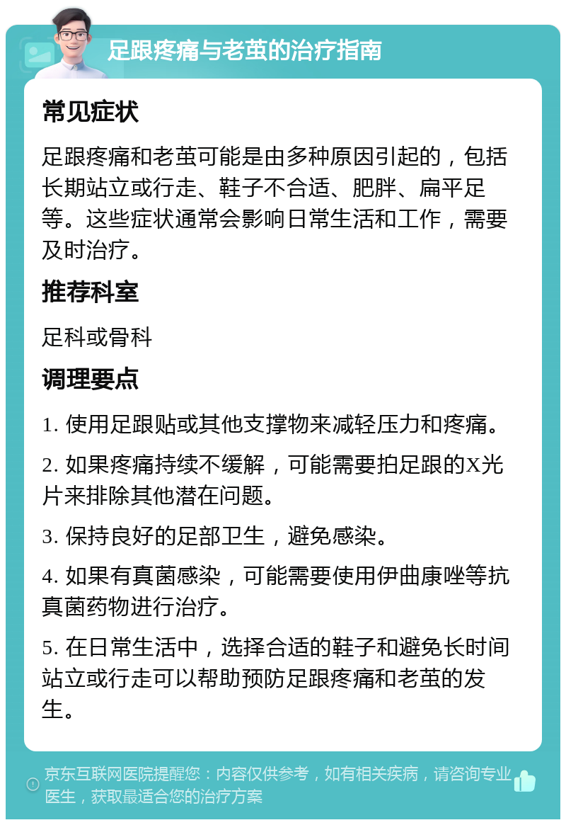 足跟疼痛与老茧的治疗指南 常见症状 足跟疼痛和老茧可能是由多种原因引起的，包括长期站立或行走、鞋子不合适、肥胖、扁平足等。这些症状通常会影响日常生活和工作，需要及时治疗。 推荐科室 足科或骨科 调理要点 1. 使用足跟贴或其他支撑物来减轻压力和疼痛。 2. 如果疼痛持续不缓解，可能需要拍足跟的X光片来排除其他潜在问题。 3. 保持良好的足部卫生，避免感染。 4. 如果有真菌感染，可能需要使用伊曲康唑等抗真菌药物进行治疗。 5. 在日常生活中，选择合适的鞋子和避免长时间站立或行走可以帮助预防足跟疼痛和老茧的发生。