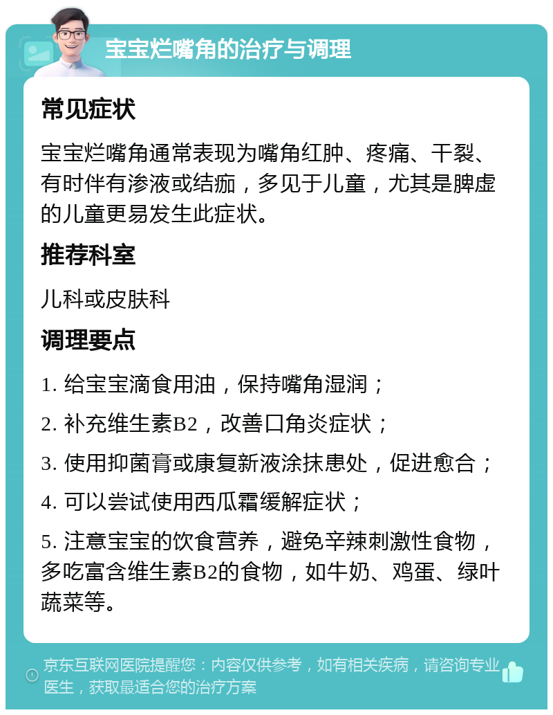 宝宝烂嘴角的治疗与调理 常见症状 宝宝烂嘴角通常表现为嘴角红肿、疼痛、干裂、有时伴有渗液或结痂，多见于儿童，尤其是脾虚的儿童更易发生此症状。 推荐科室 儿科或皮肤科 调理要点 1. 给宝宝滴食用油，保持嘴角湿润； 2. 补充维生素B2，改善口角炎症状； 3. 使用抑菌膏或康复新液涂抹患处，促进愈合； 4. 可以尝试使用西瓜霜缓解症状； 5. 注意宝宝的饮食营养，避免辛辣刺激性食物，多吃富含维生素B2的食物，如牛奶、鸡蛋、绿叶蔬菜等。