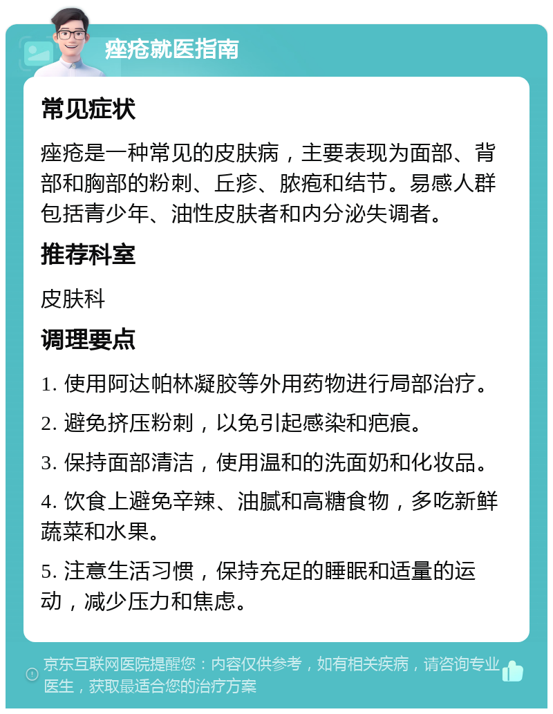 痤疮就医指南 常见症状 痤疮是一种常见的皮肤病，主要表现为面部、背部和胸部的粉刺、丘疹、脓疱和结节。易感人群包括青少年、油性皮肤者和内分泌失调者。 推荐科室 皮肤科 调理要点 1. 使用阿达帕林凝胶等外用药物进行局部治疗。 2. 避免挤压粉刺，以免引起感染和疤痕。 3. 保持面部清洁，使用温和的洗面奶和化妆品。 4. 饮食上避免辛辣、油腻和高糖食物，多吃新鲜蔬菜和水果。 5. 注意生活习惯，保持充足的睡眠和适量的运动，减少压力和焦虑。