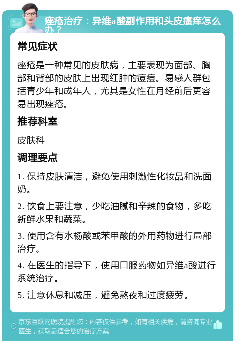 痤疮治疗：异维a酸副作用和头皮瘙痒怎么办？ 常见症状 痤疮是一种常见的皮肤病，主要表现为面部、胸部和背部的皮肤上出现红肿的痘痘。易感人群包括青少年和成年人，尤其是女性在月经前后更容易出现痤疮。 推荐科室 皮肤科 调理要点 1. 保持皮肤清洁，避免使用刺激性化妆品和洗面奶。 2. 饮食上要注意，少吃油腻和辛辣的食物，多吃新鲜水果和蔬菜。 3. 使用含有水杨酸或苯甲酸的外用药物进行局部治疗。 4. 在医生的指导下，使用口服药物如异维a酸进行系统治疗。 5. 注意休息和减压，避免熬夜和过度疲劳。