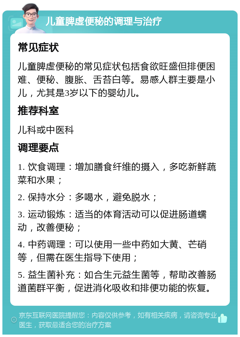 儿童脾虚便秘的调理与治疗 常见症状 儿童脾虚便秘的常见症状包括食欲旺盛但排便困难、便秘、腹胀、舌苔白等。易感人群主要是小儿，尤其是3岁以下的婴幼儿。 推荐科室 儿科或中医科 调理要点 1. 饮食调理：增加膳食纤维的摄入，多吃新鲜蔬菜和水果； 2. 保持水分：多喝水，避免脱水； 3. 运动锻炼：适当的体育活动可以促进肠道蠕动，改善便秘； 4. 中药调理：可以使用一些中药如大黄、芒硝等，但需在医生指导下使用； 5. 益生菌补充：如合生元益生菌等，帮助改善肠道菌群平衡，促进消化吸收和排便功能的恢复。