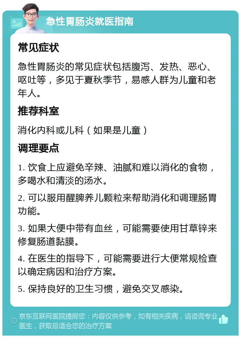 急性胃肠炎就医指南 常见症状 急性胃肠炎的常见症状包括腹泻、发热、恶心、呕吐等，多见于夏秋季节，易感人群为儿童和老年人。 推荐科室 消化内科或儿科（如果是儿童） 调理要点 1. 饮食上应避免辛辣、油腻和难以消化的食物，多喝水和清淡的汤水。 2. 可以服用醒脾养儿颗粒来帮助消化和调理肠胃功能。 3. 如果大便中带有血丝，可能需要使用甘草锌来修复肠道黏膜。 4. 在医生的指导下，可能需要进行大便常规检查以确定病因和治疗方案。 5. 保持良好的卫生习惯，避免交叉感染。