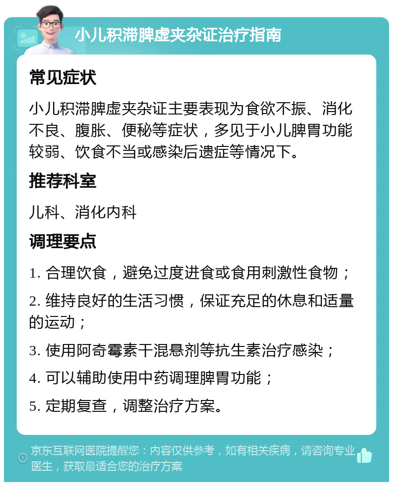 小儿积滞脾虚夹杂证治疗指南 常见症状 小儿积滞脾虚夹杂证主要表现为食欲不振、消化不良、腹胀、便秘等症状，多见于小儿脾胃功能较弱、饮食不当或感染后遗症等情况下。 推荐科室 儿科、消化内科 调理要点 1. 合理饮食，避免过度进食或食用刺激性食物； 2. 维持良好的生活习惯，保证充足的休息和适量的运动； 3. 使用阿奇霉素干混悬剂等抗生素治疗感染； 4. 可以辅助使用中药调理脾胃功能； 5. 定期复查，调整治疗方案。