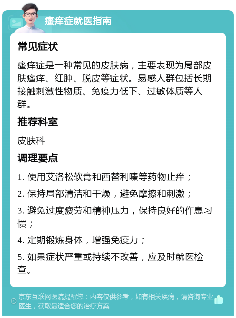 瘙痒症就医指南 常见症状 瘙痒症是一种常见的皮肤病，主要表现为局部皮肤瘙痒、红肿、脱皮等症状。易感人群包括长期接触刺激性物质、免疫力低下、过敏体质等人群。 推荐科室 皮肤科 调理要点 1. 使用艾洛松软膏和西替利嗪等药物止痒； 2. 保持局部清洁和干燥，避免摩擦和刺激； 3. 避免过度疲劳和精神压力，保持良好的作息习惯； 4. 定期锻炼身体，增强免疫力； 5. 如果症状严重或持续不改善，应及时就医检查。