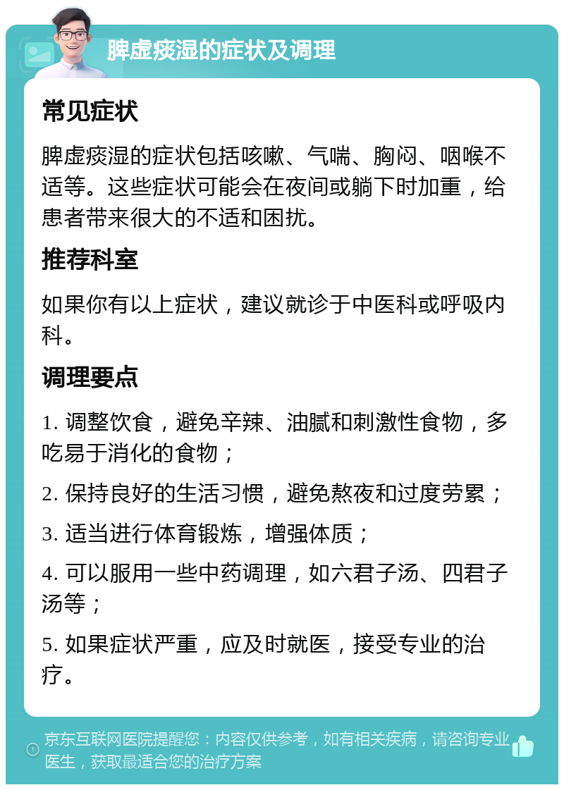 脾虚痰湿的症状及调理 常见症状 脾虚痰湿的症状包括咳嗽、气喘、胸闷、咽喉不适等。这些症状可能会在夜间或躺下时加重，给患者带来很大的不适和困扰。 推荐科室 如果你有以上症状，建议就诊于中医科或呼吸内科。 调理要点 1. 调整饮食，避免辛辣、油腻和刺激性食物，多吃易于消化的食物； 2. 保持良好的生活习惯，避免熬夜和过度劳累； 3. 适当进行体育锻炼，增强体质； 4. 可以服用一些中药调理，如六君子汤、四君子汤等； 5. 如果症状严重，应及时就医，接受专业的治疗。