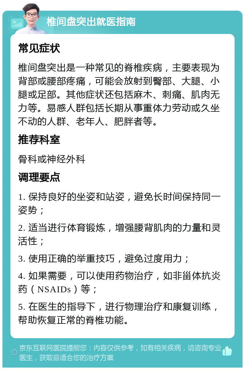 椎间盘突出就医指南 常见症状 椎间盘突出是一种常见的脊椎疾病，主要表现为背部或腰部疼痛，可能会放射到臀部、大腿、小腿或足部。其他症状还包括麻木、刺痛、肌肉无力等。易感人群包括长期从事重体力劳动或久坐不动的人群、老年人、肥胖者等。 推荐科室 骨科或神经外科 调理要点 1. 保持良好的坐姿和站姿，避免长时间保持同一姿势； 2. 适当进行体育锻炼，增强腰背肌肉的力量和灵活性； 3. 使用正确的举重技巧，避免过度用力； 4. 如果需要，可以使用药物治疗，如非甾体抗炎药（NSAIDs）等； 5. 在医生的指导下，进行物理治疗和康复训练，帮助恢复正常的脊椎功能。