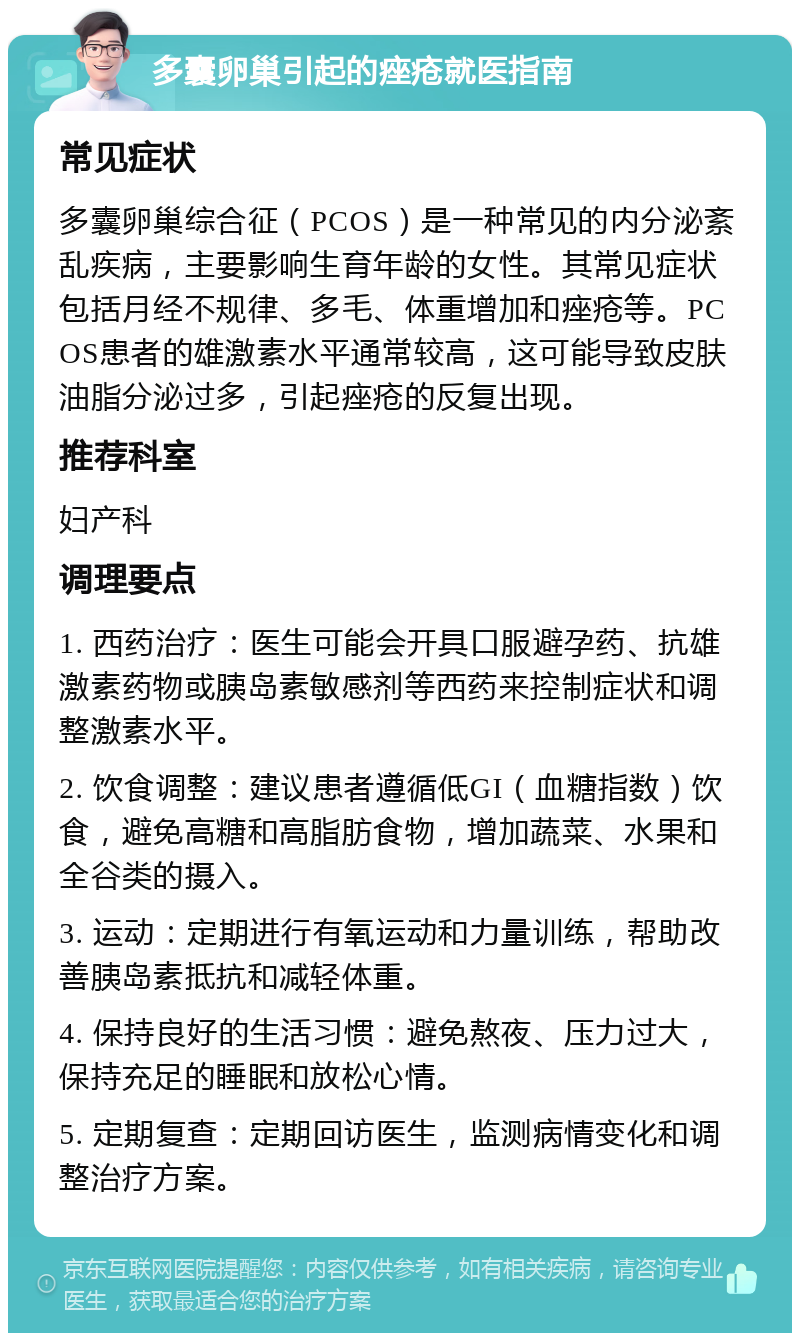 多囊卵巢引起的痤疮就医指南 常见症状 多囊卵巢综合征（PCOS）是一种常见的内分泌紊乱疾病，主要影响生育年龄的女性。其常见症状包括月经不规律、多毛、体重增加和痤疮等。PCOS患者的雄激素水平通常较高，这可能导致皮肤油脂分泌过多，引起痤疮的反复出现。 推荐科室 妇产科 调理要点 1. 西药治疗：医生可能会开具口服避孕药、抗雄激素药物或胰岛素敏感剂等西药来控制症状和调整激素水平。 2. 饮食调整：建议患者遵循低GI（血糖指数）饮食，避免高糖和高脂肪食物，增加蔬菜、水果和全谷类的摄入。 3. 运动：定期进行有氧运动和力量训练，帮助改善胰岛素抵抗和减轻体重。 4. 保持良好的生活习惯：避免熬夜、压力过大，保持充足的睡眠和放松心情。 5. 定期复查：定期回访医生，监测病情变化和调整治疗方案。