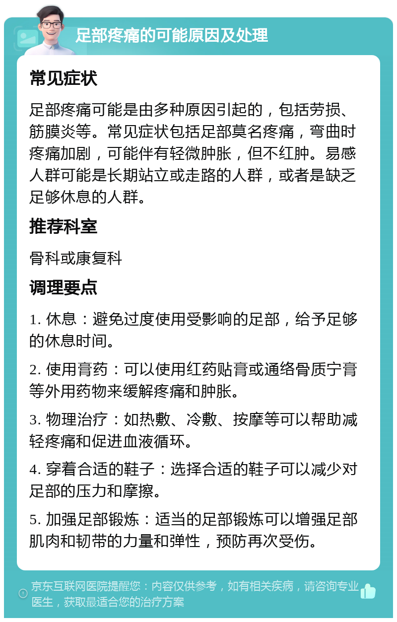 足部疼痛的可能原因及处理 常见症状 足部疼痛可能是由多种原因引起的，包括劳损、筋膜炎等。常见症状包括足部莫名疼痛，弯曲时疼痛加剧，可能伴有轻微肿胀，但不红肿。易感人群可能是长期站立或走路的人群，或者是缺乏足够休息的人群。 推荐科室 骨科或康复科 调理要点 1. 休息：避免过度使用受影响的足部，给予足够的休息时间。 2. 使用膏药：可以使用红药贴膏或通络骨质宁膏等外用药物来缓解疼痛和肿胀。 3. 物理治疗：如热敷、冷敷、按摩等可以帮助减轻疼痛和促进血液循环。 4. 穿着合适的鞋子：选择合适的鞋子可以减少对足部的压力和摩擦。 5. 加强足部锻炼：适当的足部锻炼可以增强足部肌肉和韧带的力量和弹性，预防再次受伤。