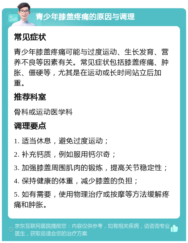 青少年膝盖疼痛的原因与调理 常见症状 青少年膝盖疼痛可能与过度运动、生长发育、营养不良等因素有关。常见症状包括膝盖疼痛、肿胀、僵硬等，尤其是在运动或长时间站立后加重。 推荐科室 骨科或运动医学科 调理要点 1. 适当休息，避免过度运动； 2. 补充钙质，例如服用钙尔奇； 3. 加强膝盖周围肌肉的锻炼，提高关节稳定性； 4. 保持健康的体重，减少膝盖的负担； 5. 如有需要，使用物理治疗或按摩等方法缓解疼痛和肿胀。