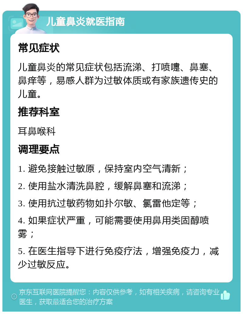 儿童鼻炎就医指南 常见症状 儿童鼻炎的常见症状包括流涕、打喷嚏、鼻塞、鼻痒等，易感人群为过敏体质或有家族遗传史的儿童。 推荐科室 耳鼻喉科 调理要点 1. 避免接触过敏原，保持室内空气清新； 2. 使用盐水清洗鼻腔，缓解鼻塞和流涕； 3. 使用抗过敏药物如扑尔敏、氯雷他定等； 4. 如果症状严重，可能需要使用鼻用类固醇喷雾； 5. 在医生指导下进行免疫疗法，增强免疫力，减少过敏反应。