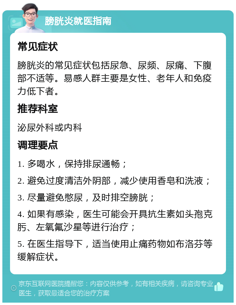 膀胱炎就医指南 常见症状 膀胱炎的常见症状包括尿急、尿频、尿痛、下腹部不适等。易感人群主要是女性、老年人和免疫力低下者。 推荐科室 泌尿外科或内科 调理要点 1. 多喝水，保持排尿通畅； 2. 避免过度清洁外阴部，减少使用香皂和洗液； 3. 尽量避免憋尿，及时排空膀胱； 4. 如果有感染，医生可能会开具抗生素如头孢克肟、左氧氟沙星等进行治疗； 5. 在医生指导下，适当使用止痛药物如布洛芬等缓解症状。