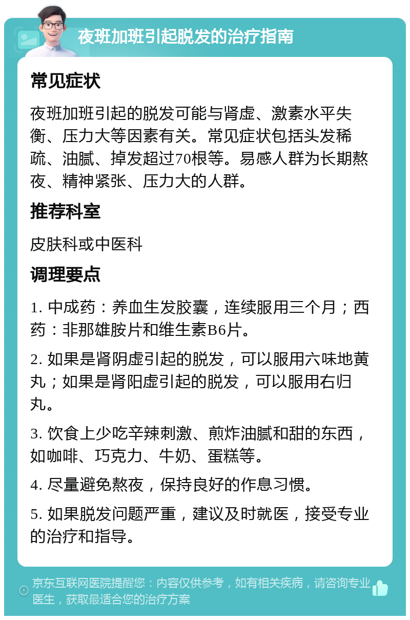 夜班加班引起脱发的治疗指南 常见症状 夜班加班引起的脱发可能与肾虚、激素水平失衡、压力大等因素有关。常见症状包括头发稀疏、油腻、掉发超过70根等。易感人群为长期熬夜、精神紧张、压力大的人群。 推荐科室 皮肤科或中医科 调理要点 1. 中成药：养血生发胶囊，连续服用三个月；西药：非那雄胺片和维生素B6片。 2. 如果是肾阴虚引起的脱发，可以服用六味地黄丸；如果是肾阳虚引起的脱发，可以服用右归丸。 3. 饮食上少吃辛辣刺激、煎炸油腻和甜的东西，如咖啡、巧克力、牛奶、蛋糕等。 4. 尽量避免熬夜，保持良好的作息习惯。 5. 如果脱发问题严重，建议及时就医，接受专业的治疗和指导。