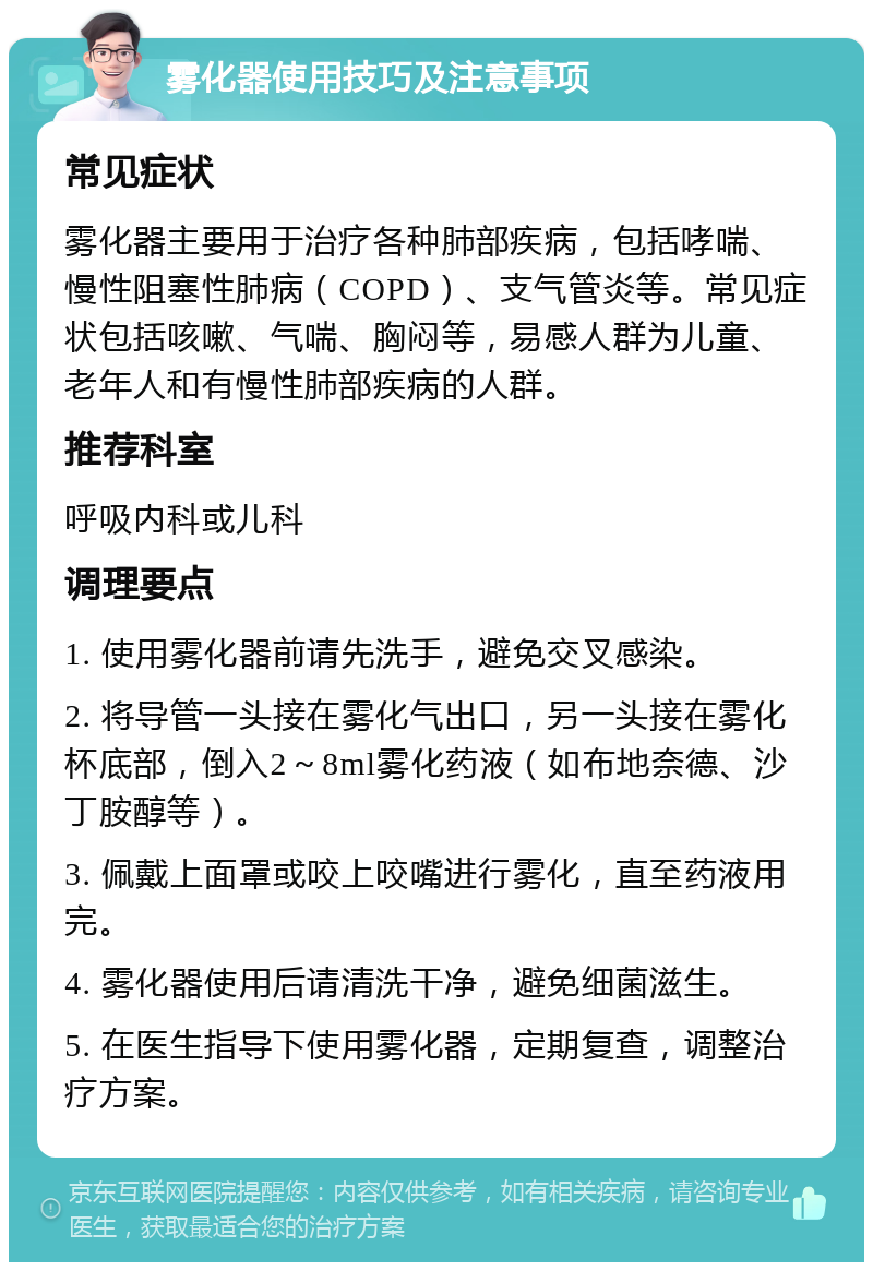 雾化器使用技巧及注意事项 常见症状 雾化器主要用于治疗各种肺部疾病，包括哮喘、慢性阻塞性肺病（COPD）、支气管炎等。常见症状包括咳嗽、气喘、胸闷等，易感人群为儿童、老年人和有慢性肺部疾病的人群。 推荐科室 呼吸内科或儿科 调理要点 1. 使用雾化器前请先洗手，避免交叉感染。 2. 将导管一头接在雾化气出口，另一头接在雾化杯底部，倒入2～8ml雾化药液（如布地奈德、沙丁胺醇等）。 3. 佩戴上面罩或咬上咬嘴进行雾化，直至药液用完。 4. 雾化器使用后请清洗干净，避免细菌滋生。 5. 在医生指导下使用雾化器，定期复查，调整治疗方案。