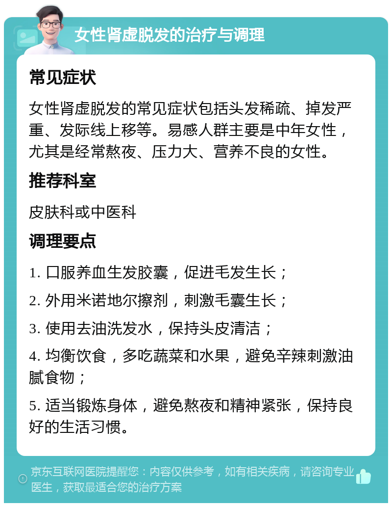 女性肾虚脱发的治疗与调理 常见症状 女性肾虚脱发的常见症状包括头发稀疏、掉发严重、发际线上移等。易感人群主要是中年女性，尤其是经常熬夜、压力大、营养不良的女性。 推荐科室 皮肤科或中医科 调理要点 1. 口服养血生发胶囊，促进毛发生长； 2. 外用米诺地尔擦剂，刺激毛囊生长； 3. 使用去油洗发水，保持头皮清洁； 4. 均衡饮食，多吃蔬菜和水果，避免辛辣刺激油腻食物； 5. 适当锻炼身体，避免熬夜和精神紧张，保持良好的生活习惯。