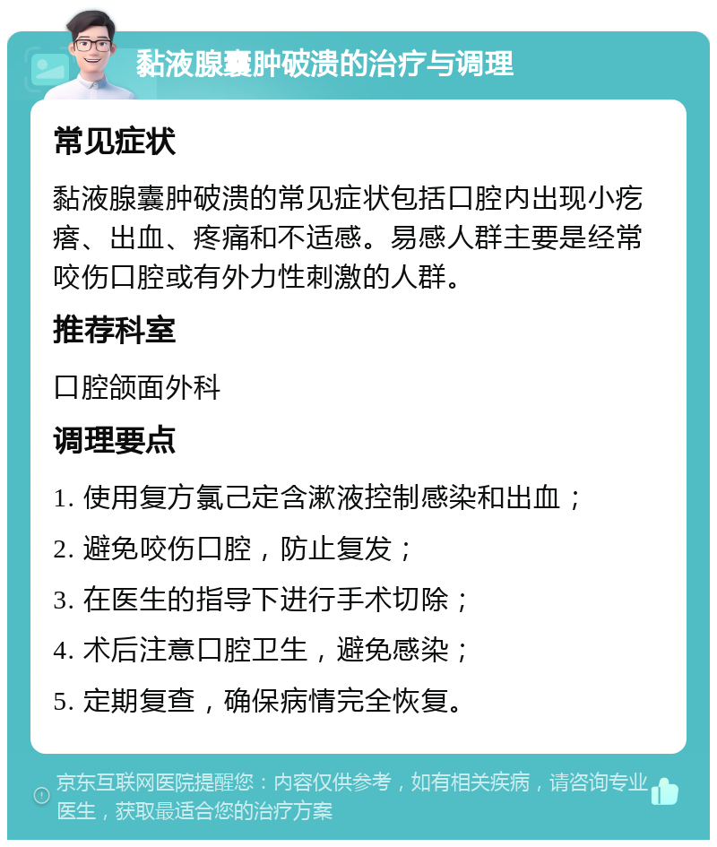 黏液腺囊肿破溃的治疗与调理 常见症状 黏液腺囊肿破溃的常见症状包括口腔内出现小疙瘩、出血、疼痛和不适感。易感人群主要是经常咬伤口腔或有外力性刺激的人群。 推荐科室 口腔颌面外科 调理要点 1. 使用复方氯己定含漱液控制感染和出血； 2. 避免咬伤口腔，防止复发； 3. 在医生的指导下进行手术切除； 4. 术后注意口腔卫生，避免感染； 5. 定期复查，确保病情完全恢复。