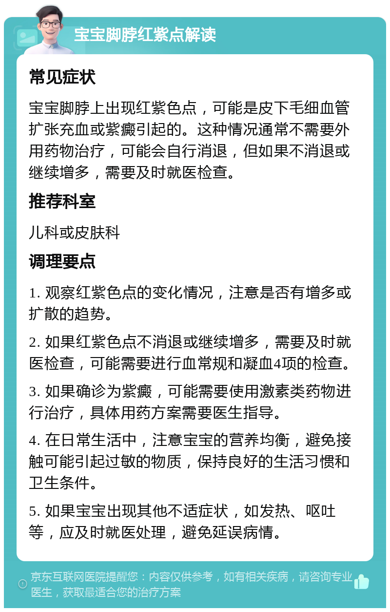 宝宝脚脖红紫点解读 常见症状 宝宝脚脖上出现红紫色点，可能是皮下毛细血管扩张充血或紫癜引起的。这种情况通常不需要外用药物治疗，可能会自行消退，但如果不消退或继续增多，需要及时就医检查。 推荐科室 儿科或皮肤科 调理要点 1. 观察红紫色点的变化情况，注意是否有增多或扩散的趋势。 2. 如果红紫色点不消退或继续增多，需要及时就医检查，可能需要进行血常规和凝血4项的检查。 3. 如果确诊为紫癜，可能需要使用激素类药物进行治疗，具体用药方案需要医生指导。 4. 在日常生活中，注意宝宝的营养均衡，避免接触可能引起过敏的物质，保持良好的生活习惯和卫生条件。 5. 如果宝宝出现其他不适症状，如发热、呕吐等，应及时就医处理，避免延误病情。