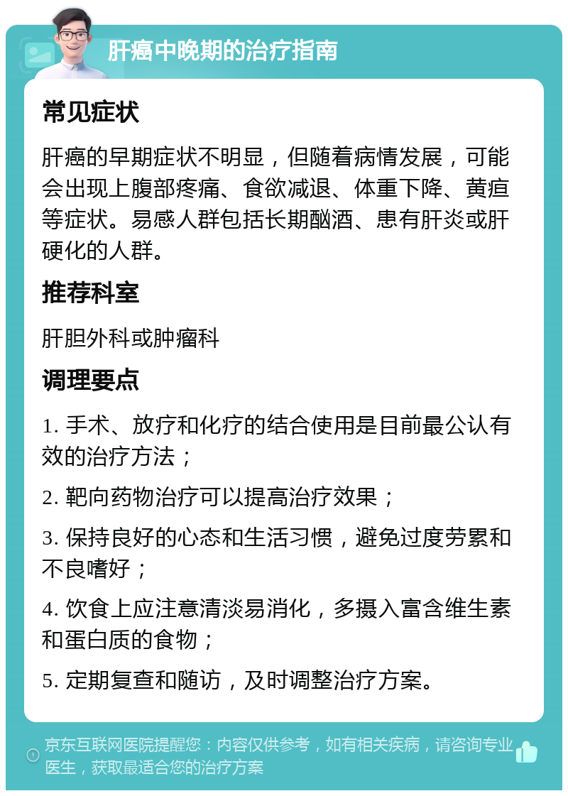 肝癌中晚期的治疗指南 常见症状 肝癌的早期症状不明显，但随着病情发展，可能会出现上腹部疼痛、食欲减退、体重下降、黄疸等症状。易感人群包括长期酗酒、患有肝炎或肝硬化的人群。 推荐科室 肝胆外科或肿瘤科 调理要点 1. 手术、放疗和化疗的结合使用是目前最公认有效的治疗方法； 2. 靶向药物治疗可以提高治疗效果； 3. 保持良好的心态和生活习惯，避免过度劳累和不良嗜好； 4. 饮食上应注意清淡易消化，多摄入富含维生素和蛋白质的食物； 5. 定期复查和随访，及时调整治疗方案。