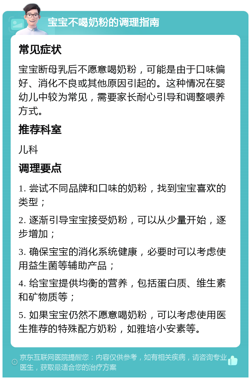 宝宝不喝奶粉的调理指南 常见症状 宝宝断母乳后不愿意喝奶粉，可能是由于口味偏好、消化不良或其他原因引起的。这种情况在婴幼儿中较为常见，需要家长耐心引导和调整喂养方式。 推荐科室 儿科 调理要点 1. 尝试不同品牌和口味的奶粉，找到宝宝喜欢的类型； 2. 逐渐引导宝宝接受奶粉，可以从少量开始，逐步增加； 3. 确保宝宝的消化系统健康，必要时可以考虑使用益生菌等辅助产品； 4. 给宝宝提供均衡的营养，包括蛋白质、维生素和矿物质等； 5. 如果宝宝仍然不愿意喝奶粉，可以考虑使用医生推荐的特殊配方奶粉，如雅培小安素等。