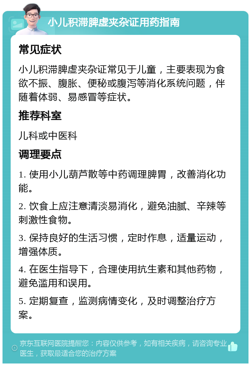 小儿积滞脾虚夹杂证用药指南 常见症状 小儿积滞脾虚夹杂证常见于儿童，主要表现为食欲不振、腹胀、便秘或腹泻等消化系统问题，伴随着体弱、易感冒等症状。 推荐科室 儿科或中医科 调理要点 1. 使用小儿葫芦散等中药调理脾胃，改善消化功能。 2. 饮食上应注意清淡易消化，避免油腻、辛辣等刺激性食物。 3. 保持良好的生活习惯，定时作息，适量运动，增强体质。 4. 在医生指导下，合理使用抗生素和其他药物，避免滥用和误用。 5. 定期复查，监测病情变化，及时调整治疗方案。