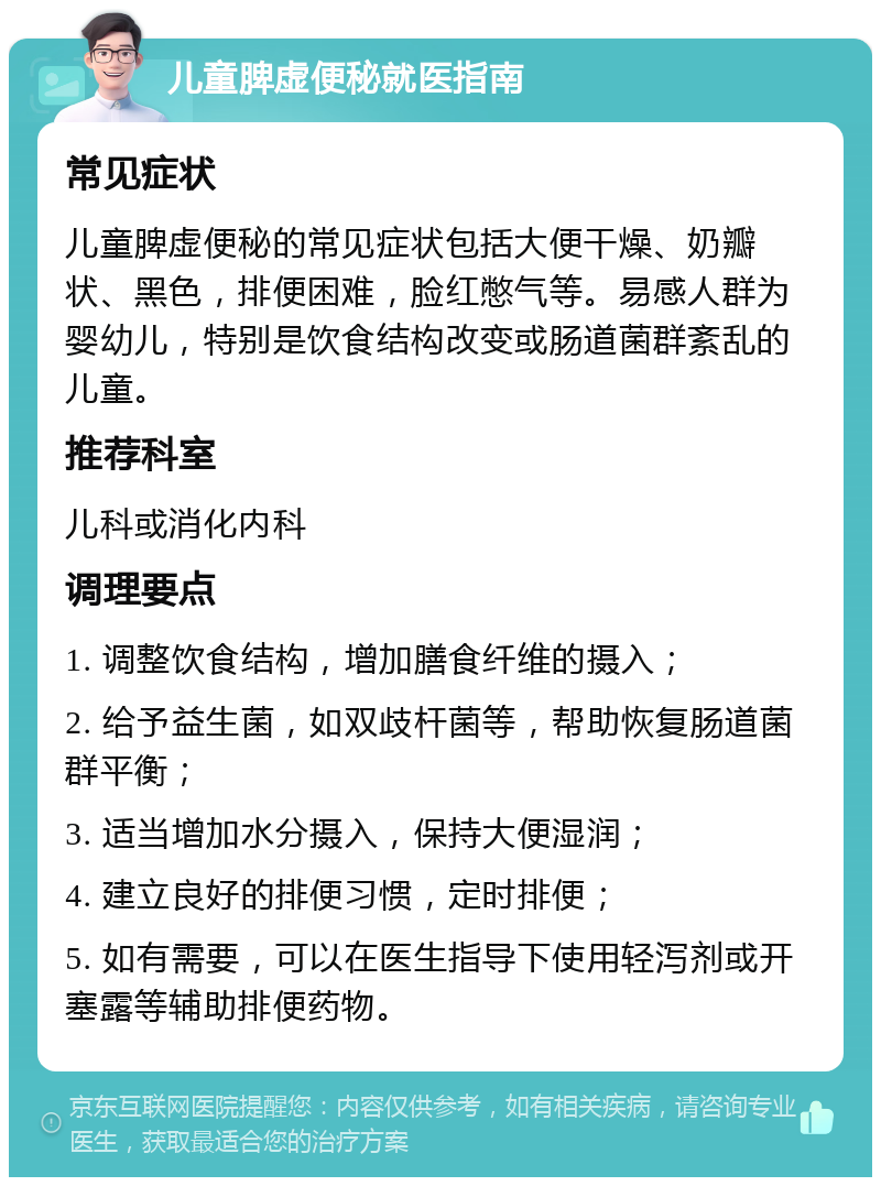 儿童脾虚便秘就医指南 常见症状 儿童脾虚便秘的常见症状包括大便干燥、奶瓣状、黑色，排便困难，脸红憋气等。易感人群为婴幼儿，特别是饮食结构改变或肠道菌群紊乱的儿童。 推荐科室 儿科或消化内科 调理要点 1. 调整饮食结构，增加膳食纤维的摄入； 2. 给予益生菌，如双歧杆菌等，帮助恢复肠道菌群平衡； 3. 适当增加水分摄入，保持大便湿润； 4. 建立良好的排便习惯，定时排便； 5. 如有需要，可以在医生指导下使用轻泻剂或开塞露等辅助排便药物。