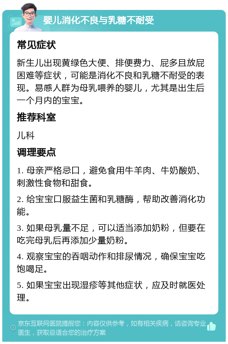 婴儿消化不良与乳糖不耐受 常见症状 新生儿出现黄绿色大便、排便费力、屁多且放屁困难等症状，可能是消化不良和乳糖不耐受的表现。易感人群为母乳喂养的婴儿，尤其是出生后一个月内的宝宝。 推荐科室 儿科 调理要点 1. 母亲严格忌口，避免食用牛羊肉、牛奶酸奶、刺激性食物和甜食。 2. 给宝宝口服益生菌和乳糖酶，帮助改善消化功能。 3. 如果母乳量不足，可以适当添加奶粉，但要在吃完母乳后再添加少量奶粉。 4. 观察宝宝的吞咽动作和排尿情况，确保宝宝吃饱喝足。 5. 如果宝宝出现湿疹等其他症状，应及时就医处理。