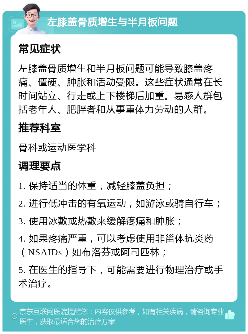 左膝盖骨质增生与半月板问题 常见症状 左膝盖骨质增生和半月板问题可能导致膝盖疼痛、僵硬、肿胀和活动受限。这些症状通常在长时间站立、行走或上下楼梯后加重。易感人群包括老年人、肥胖者和从事重体力劳动的人群。 推荐科室 骨科或运动医学科 调理要点 1. 保持适当的体重，减轻膝盖负担； 2. 进行低冲击的有氧运动，如游泳或骑自行车； 3. 使用冰敷或热敷来缓解疼痛和肿胀； 4. 如果疼痛严重，可以考虑使用非甾体抗炎药（NSAIDs）如布洛芬或阿司匹林； 5. 在医生的指导下，可能需要进行物理治疗或手术治疗。