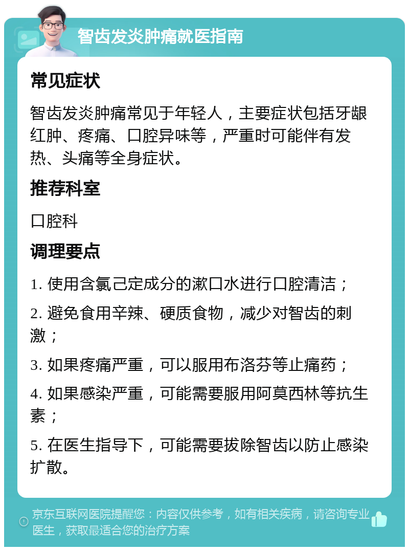 智齿发炎肿痛就医指南 常见症状 智齿发炎肿痛常见于年轻人，主要症状包括牙龈红肿、疼痛、口腔异味等，严重时可能伴有发热、头痛等全身症状。 推荐科室 口腔科 调理要点 1. 使用含氯己定成分的漱口水进行口腔清洁； 2. 避免食用辛辣、硬质食物，减少对智齿的刺激； 3. 如果疼痛严重，可以服用布洛芬等止痛药； 4. 如果感染严重，可能需要服用阿莫西林等抗生素； 5. 在医生指导下，可能需要拔除智齿以防止感染扩散。