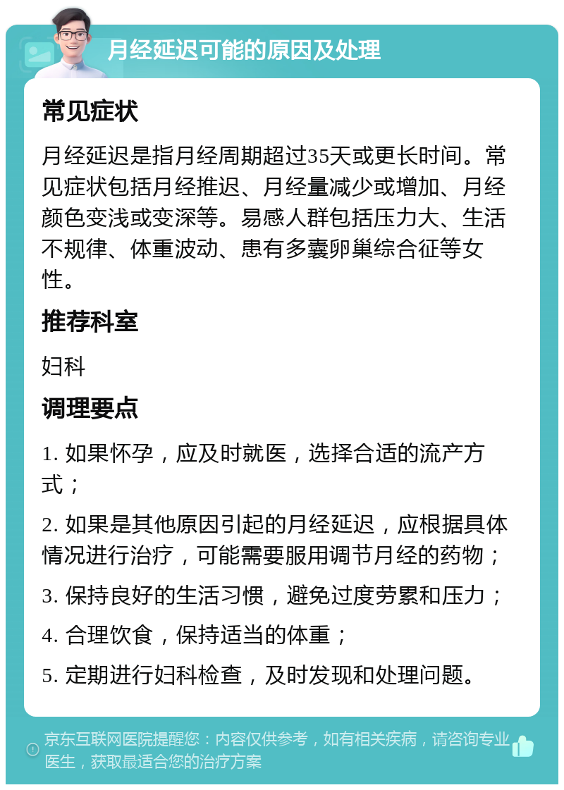 月经延迟可能的原因及处理 常见症状 月经延迟是指月经周期超过35天或更长时间。常见症状包括月经推迟、月经量减少或增加、月经颜色变浅或变深等。易感人群包括压力大、生活不规律、体重波动、患有多囊卵巢综合征等女性。 推荐科室 妇科 调理要点 1. 如果怀孕，应及时就医，选择合适的流产方式； 2. 如果是其他原因引起的月经延迟，应根据具体情况进行治疗，可能需要服用调节月经的药物； 3. 保持良好的生活习惯，避免过度劳累和压力； 4. 合理饮食，保持适当的体重； 5. 定期进行妇科检查，及时发现和处理问题。