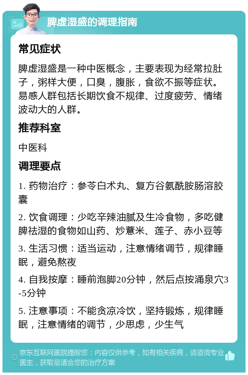 脾虚湿盛的调理指南 常见症状 脾虚湿盛是一种中医概念，主要表现为经常拉肚子，粥样大便，口臭，腹胀，食欲不振等症状。易感人群包括长期饮食不规律、过度疲劳、情绪波动大的人群。 推荐科室 中医科 调理要点 1. 药物治疗：参苓白术丸、复方谷氨酰胺肠溶胶囊 2. 饮食调理：少吃辛辣油腻及生冷食物，多吃健脾祛湿的食物如山药、炒薏米、莲子、赤小豆等 3. 生活习惯：适当运动，注意情绪调节，规律睡眠，避免熬夜 4. 自我按摩：睡前泡脚20分钟，然后点按涌泉穴3-5分钟 5. 注意事项：不能贪凉冷饮，坚持锻炼，规律睡眠，注意情绪的调节，少思虑，少生气