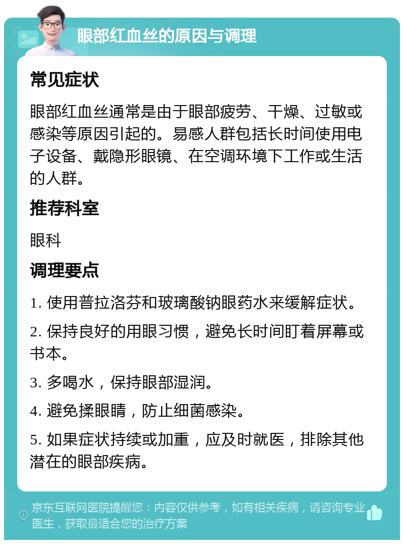 眼部红血丝的原因与调理 常见症状 眼部红血丝通常是由于眼部疲劳、干燥、过敏或感染等原因引起的。易感人群包括长时间使用电子设备、戴隐形眼镜、在空调环境下工作或生活的人群。 推荐科室 眼科 调理要点 1. 使用普拉洛芬和玻璃酸钠眼药水来缓解症状。 2. 保持良好的用眼习惯，避免长时间盯着屏幕或书本。 3. 多喝水，保持眼部湿润。 4. 避免揉眼睛，防止细菌感染。 5. 如果症状持续或加重，应及时就医，排除其他潜在的眼部疾病。