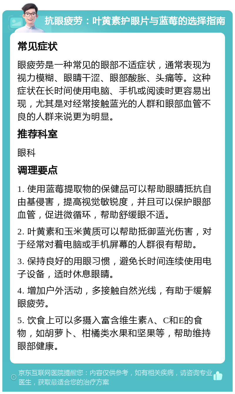 抗眼疲劳：叶黄素护眼片与蓝莓的选择指南 常见症状 眼疲劳是一种常见的眼部不适症状，通常表现为视力模糊、眼睛干涩、眼部酸胀、头痛等。这种症状在长时间使用电脑、手机或阅读时更容易出现，尤其是对经常接触蓝光的人群和眼部血管不良的人群来说更为明显。 推荐科室 眼科 调理要点 1. 使用蓝莓提取物的保健品可以帮助眼睛抵抗自由基侵害，提高视觉敏锐度，并且可以保护眼部血管，促进微循环，帮助舒缓眼不适。 2. 叶黄素和玉米黄质可以帮助抵御蓝光伤害，对于经常对着电脑或手机屏幕的人群很有帮助。 3. 保持良好的用眼习惯，避免长时间连续使用电子设备，适时休息眼睛。 4. 增加户外活动，多接触自然光线，有助于缓解眼疲劳。 5. 饮食上可以多摄入富含维生素A、C和E的食物，如胡萝卜、柑橘类水果和坚果等，帮助维持眼部健康。