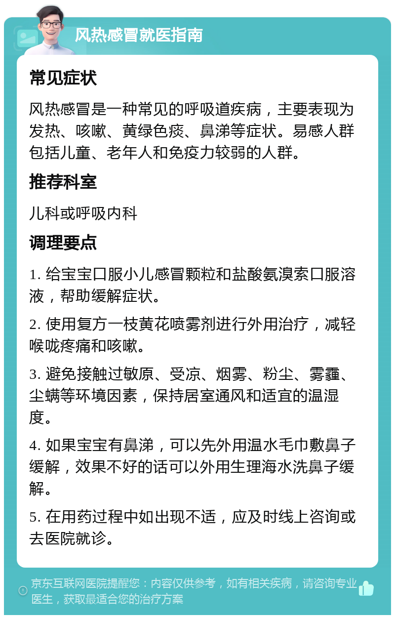 风热感冒就医指南 常见症状 风热感冒是一种常见的呼吸道疾病，主要表现为发热、咳嗽、黄绿色痰、鼻涕等症状。易感人群包括儿童、老年人和免疫力较弱的人群。 推荐科室 儿科或呼吸内科 调理要点 1. 给宝宝口服小儿感冒颗粒和盐酸氨溴索口服溶液，帮助缓解症状。 2. 使用复方一枝黄花喷雾剂进行外用治疗，减轻喉咙疼痛和咳嗽。 3. 避免接触过敏原、受凉、烟雾、粉尘、雾霾、尘螨等环境因素，保持居室通风和适宜的温湿度。 4. 如果宝宝有鼻涕，可以先外用温水毛巾敷鼻子缓解，效果不好的话可以外用生理海水洗鼻子缓解。 5. 在用药过程中如出现不适，应及时线上咨询或去医院就诊。