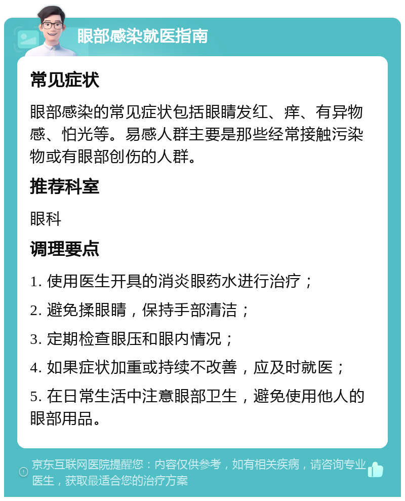 眼部感染就医指南 常见症状 眼部感染的常见症状包括眼睛发红、痒、有异物感、怕光等。易感人群主要是那些经常接触污染物或有眼部创伤的人群。 推荐科室 眼科 调理要点 1. 使用医生开具的消炎眼药水进行治疗； 2. 避免揉眼睛，保持手部清洁； 3. 定期检查眼压和眼内情况； 4. 如果症状加重或持续不改善，应及时就医； 5. 在日常生活中注意眼部卫生，避免使用他人的眼部用品。