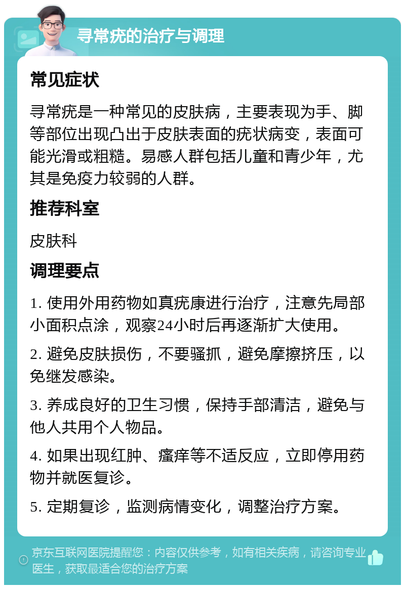 寻常疣的治疗与调理 常见症状 寻常疣是一种常见的皮肤病，主要表现为手、脚等部位出现凸出于皮肤表面的疣状病变，表面可能光滑或粗糙。易感人群包括儿童和青少年，尤其是免疫力较弱的人群。 推荐科室 皮肤科 调理要点 1. 使用外用药物如真疣康进行治疗，注意先局部小面积点涂，观察24小时后再逐渐扩大使用。 2. 避免皮肤损伤，不要骚抓，避免摩擦挤压，以免继发感染。 3. 养成良好的卫生习惯，保持手部清洁，避免与他人共用个人物品。 4. 如果出现红肿、瘙痒等不适反应，立即停用药物并就医复诊。 5. 定期复诊，监测病情变化，调整治疗方案。