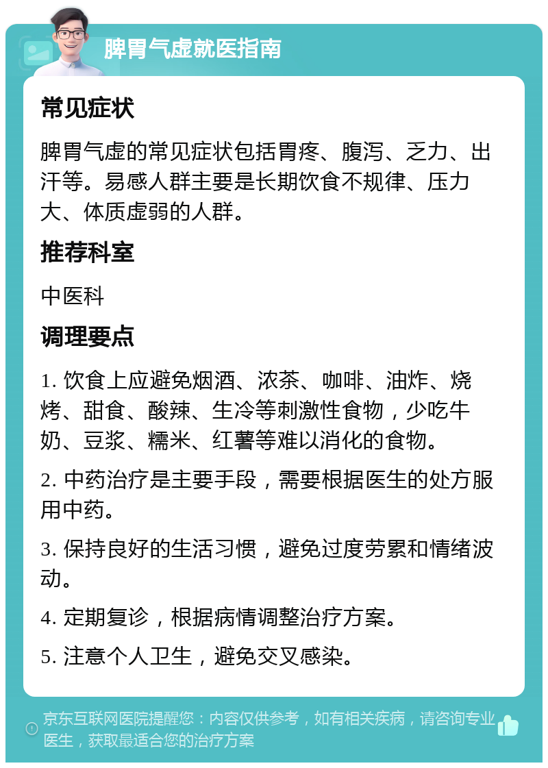 脾胃气虚就医指南 常见症状 脾胃气虚的常见症状包括胃疼、腹泻、乏力、出汗等。易感人群主要是长期饮食不规律、压力大、体质虚弱的人群。 推荐科室 中医科 调理要点 1. 饮食上应避免烟酒、浓茶、咖啡、油炸、烧烤、甜食、酸辣、生冷等刺激性食物，少吃牛奶、豆浆、糯米、红薯等难以消化的食物。 2. 中药治疗是主要手段，需要根据医生的处方服用中药。 3. 保持良好的生活习惯，避免过度劳累和情绪波动。 4. 定期复诊，根据病情调整治疗方案。 5. 注意个人卫生，避免交叉感染。