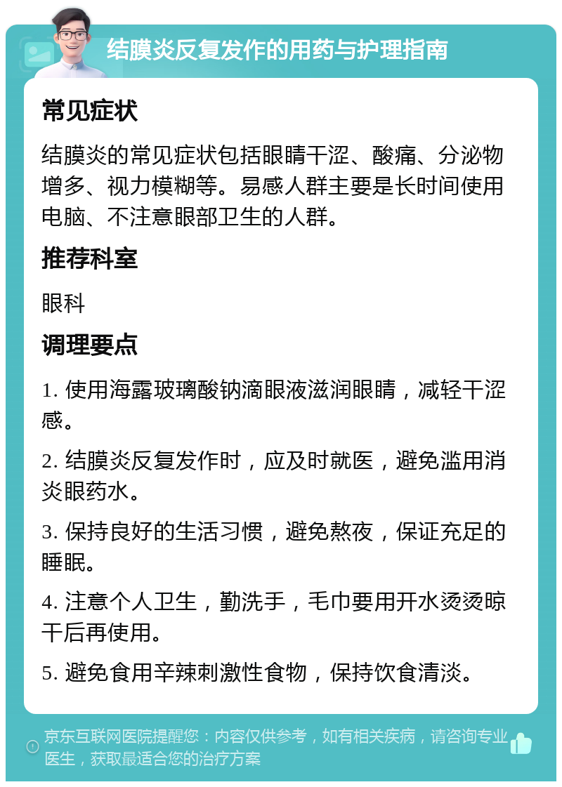 结膜炎反复发作的用药与护理指南 常见症状 结膜炎的常见症状包括眼睛干涩、酸痛、分泌物增多、视力模糊等。易感人群主要是长时间使用电脑、不注意眼部卫生的人群。 推荐科室 眼科 调理要点 1. 使用海露玻璃酸钠滴眼液滋润眼睛，减轻干涩感。 2. 结膜炎反复发作时，应及时就医，避免滥用消炎眼药水。 3. 保持良好的生活习惯，避免熬夜，保证充足的睡眠。 4. 注意个人卫生，勤洗手，毛巾要用开水烫烫晾干后再使用。 5. 避免食用辛辣刺激性食物，保持饮食清淡。